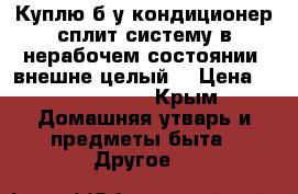 Куплю б/у кондиционер сплит систему в нерабочем состоянии, внешне целый. › Цена ­ 1000-1500 - Крым Домашняя утварь и предметы быта » Другое   